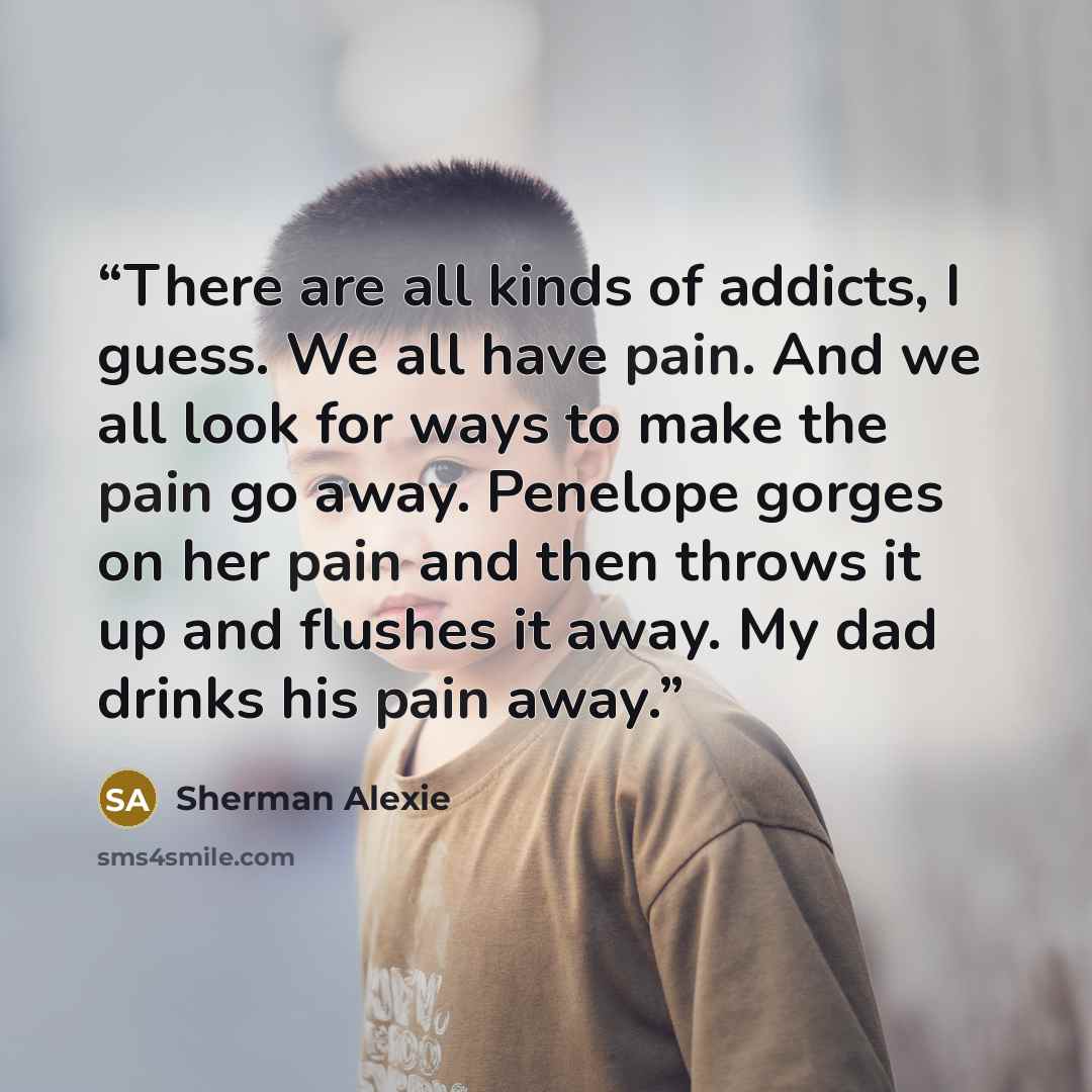 “There are all kinds of addicts, I guess. We all have pain. And we all look for ways to make the pain go away. Penelope gorges on her pain and then throws it up and flushes it away. My dad drinks his pain away.” quote by Sherman Alexie