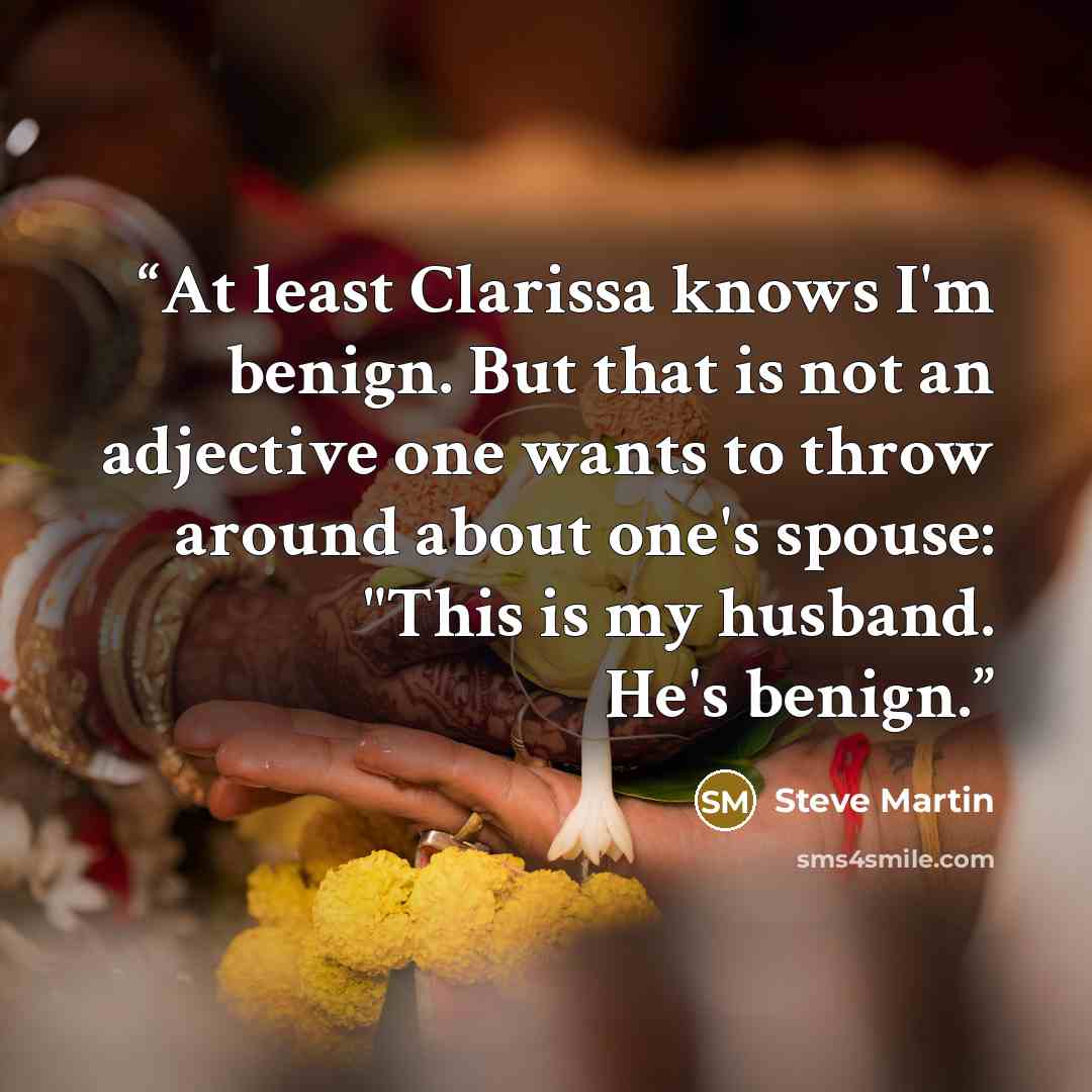 “At least Clarissa knows I'm benign. But that is not an adjective one wants to throw around about one's spouse: "This is my husband. He's benign.” quote by Steve Martin