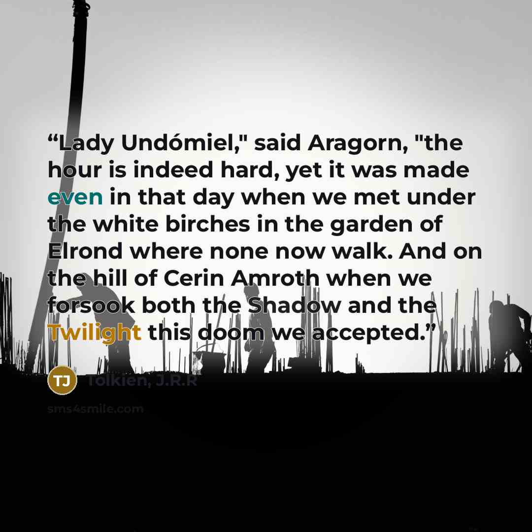 “Lady Undómiel," said Aragorn, "the hour is indeed hard, yet it was made even in that day when we met under the white birches in the garden of Elrond where none now walk. And on the hill of Cerin Amroth when we forsook both the Shadow and the Twilight this doom we accepted.” quote by Tolkien, J.R.R
