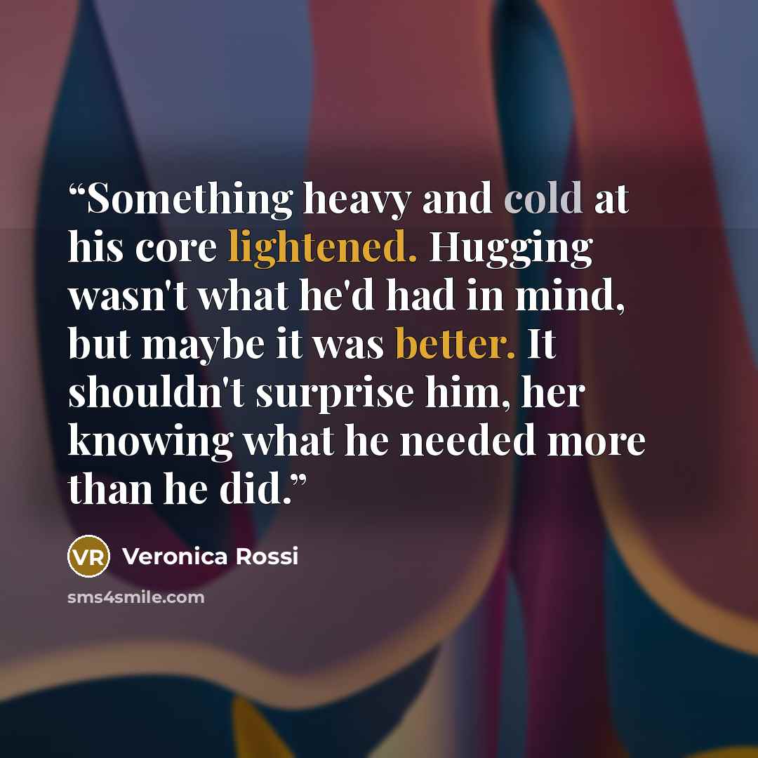 “Something heavy and cold at his core lightened. Hugging wasn't what he'd had in mind, but maybe it was better. It shouldn't surprise him, her knowing what he needed more than he did.” quote by Veronica Rossi