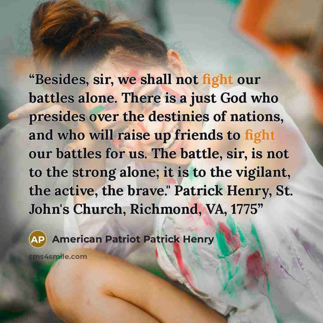 “Besides, sir, we shall not fight our battles alone. There is a just God who presides over the destinies of nations, and who will raise up friends to fight our battles for us. The battle, sir, is not to the strong alone; it is to the vigilant, the active, the brave." Patrick Henry, St. John's…” quote by American Patriot Patrick Henry