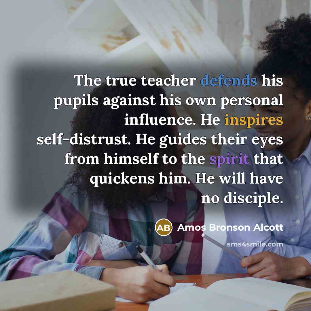 “The true teacher defends his pupils against his own personal influence. He inspires self-distrust. He guides their eyes from himself to the spirit that quickens him. He will have no disciple.” quote by Amos Bronson Alcott