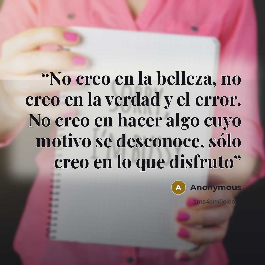“No creo en la belleza, no creo en la verdad y el error. No creo en hacer algo cuyo motivo se desconoce, sólo creo en lo que disfruto” quote by Anonymous