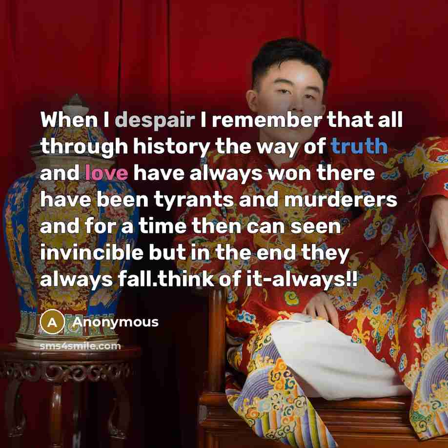“When I despair I remember that all through history the way of truth and love have always won there have been tyrants and murderers and for a time then can seen invincible but in the end they always fall.think of it-always!!” quote by Anonymous