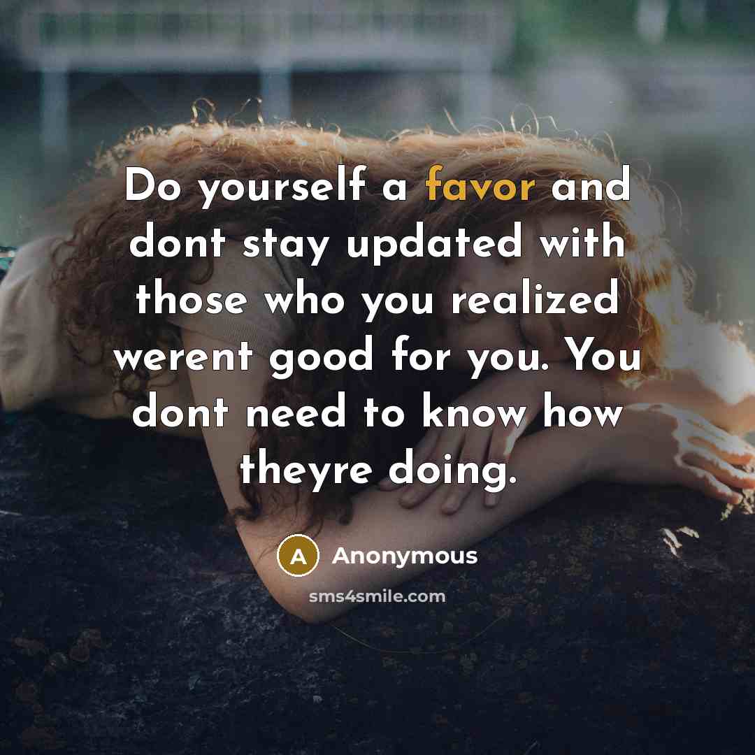 “Do yourself a favor and dont stay updated with those who you realized werent good for you. You dont need to know how theyre doing.” quote by Anonymous