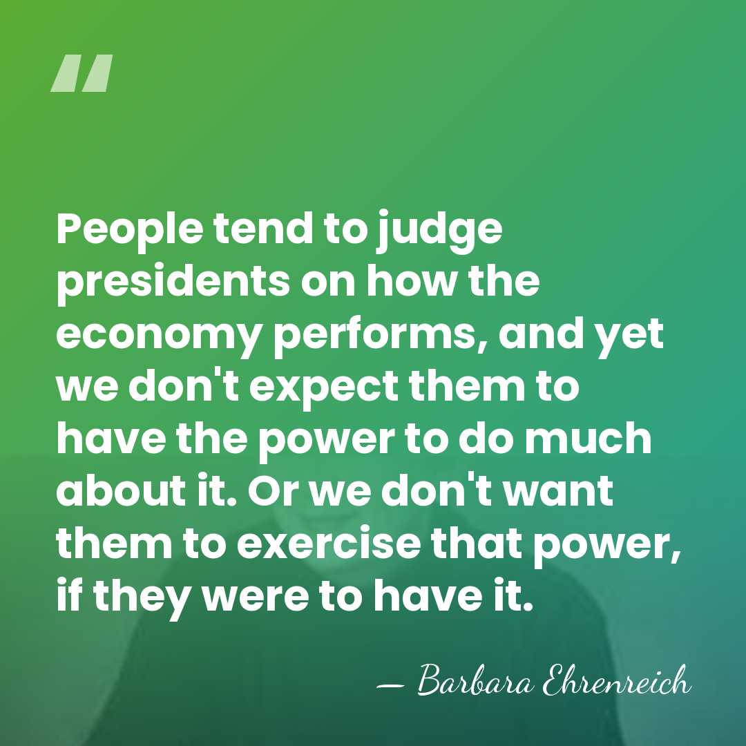 People tend to judge presidents on how the economy performs, and yet&hellip; - Barbara Ehrenreich