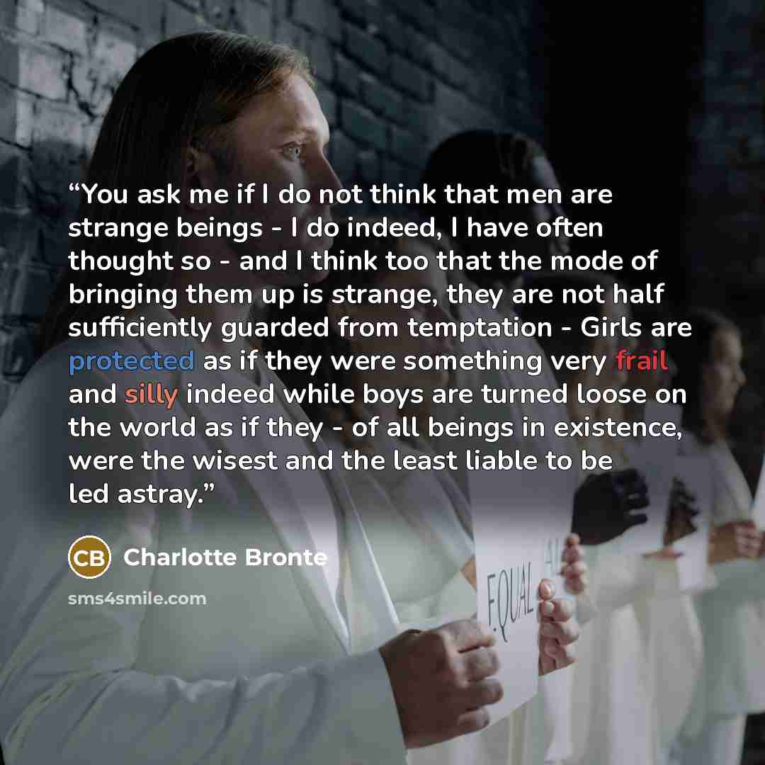 “You ask me if I do not think that men are strange beings - I do indeed, I have often thought so - and I think too that the mode of bringing them up is strange, they are not half sufficiently guarded from temptation - Girls are protected as if they were something very frail and silly indeed while…” quote by Charlotte Brontë