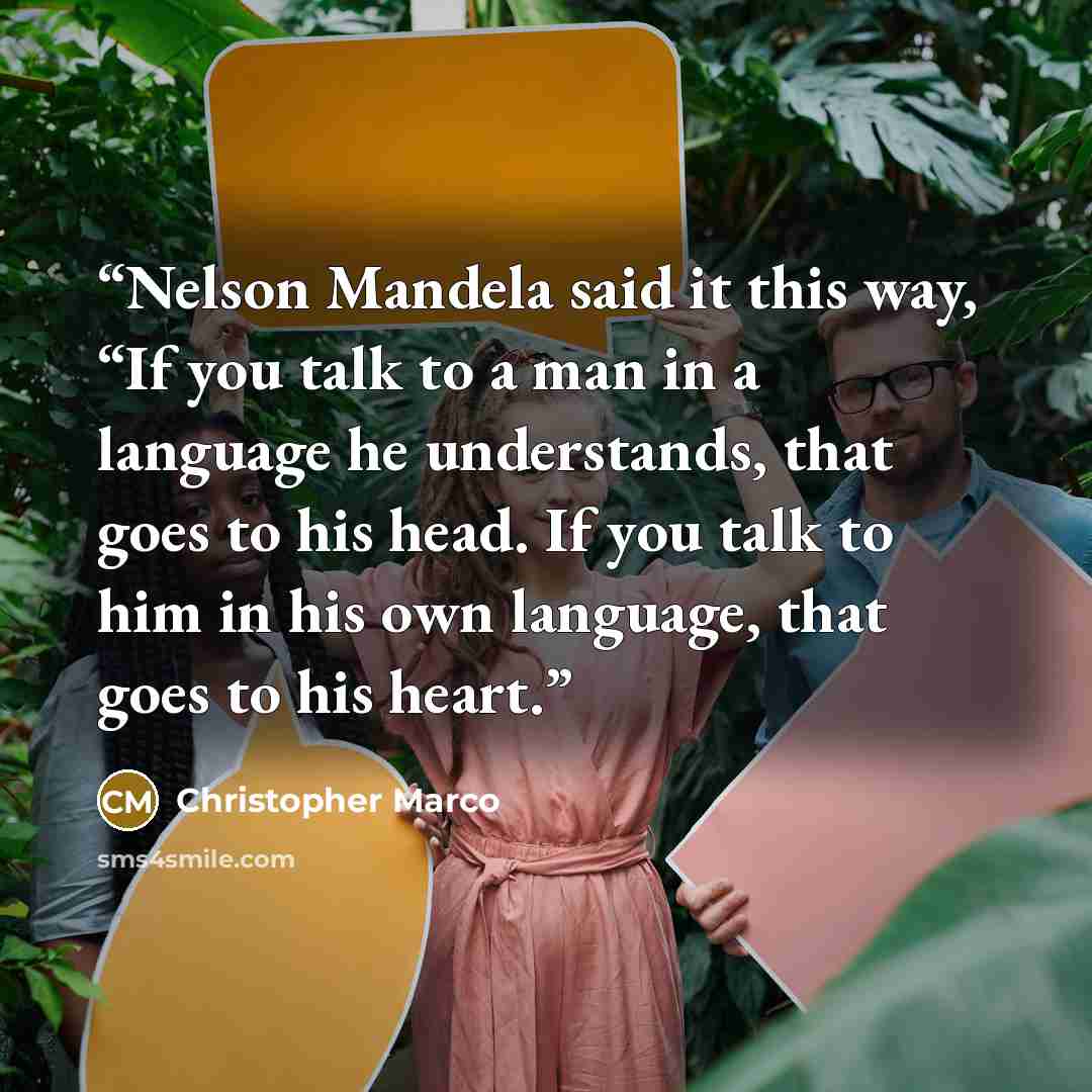 “Nelson Mandela said it this way, “If you talk to a man in a language he understands, that goes to his head. If you talk to him in his own language, that goes to his heart.” quote by Christopher Marco