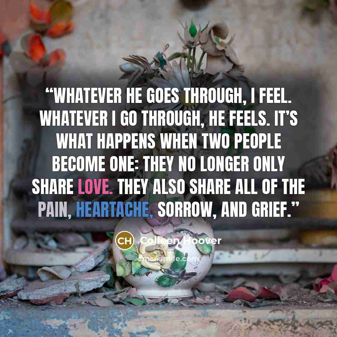 “Whatever he goes through, I feel. Whatever I go through, he feels. It’s what happens when two people become one: they no longer only share love. They also share all of the pain, heartache, sorrow, and grief.” quote by Colleen Hoover