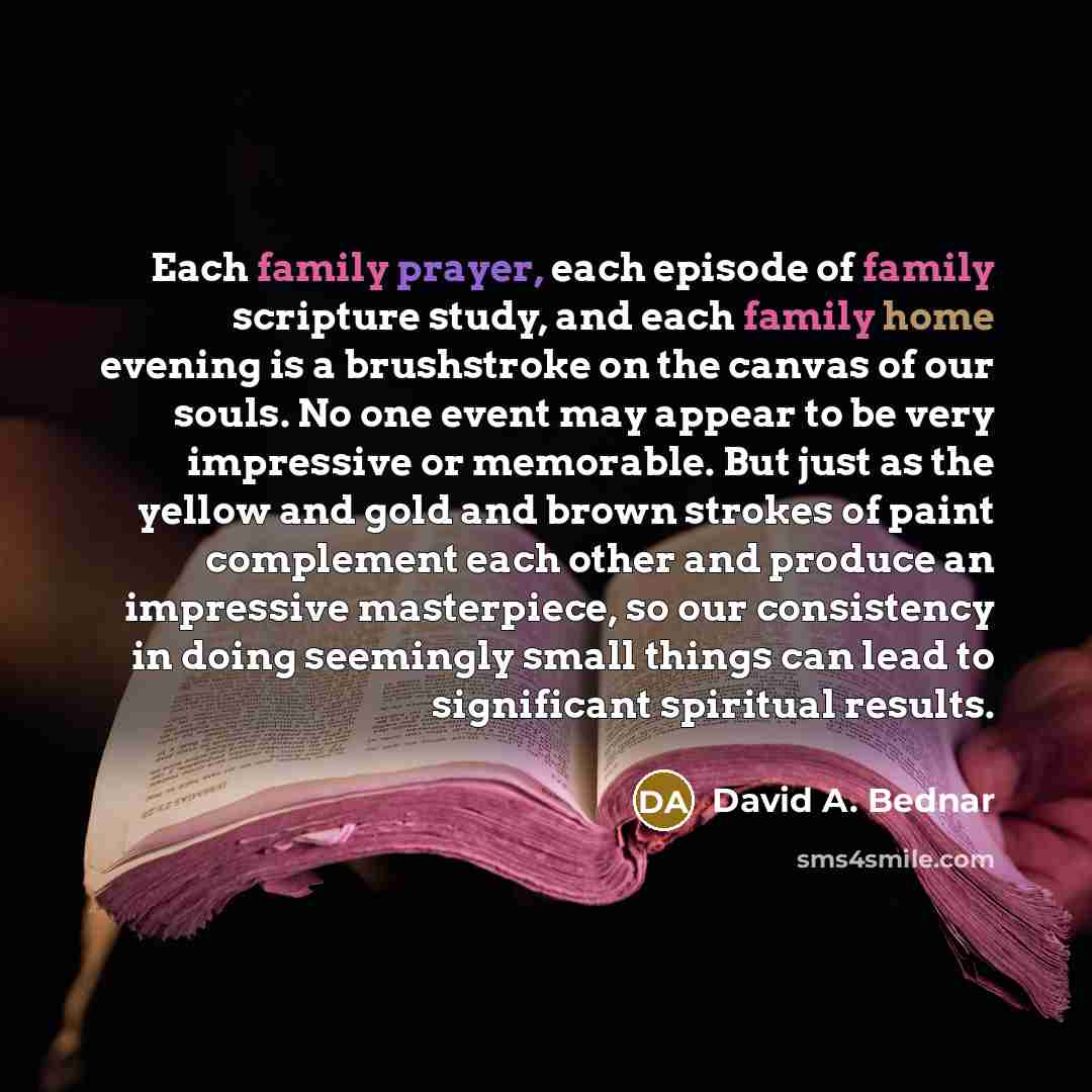 “Each family prayer, each episode of family scripture study, and each family home evening is a brushstroke on the canvas of our souls. No one event may appear to be very impressive or memorable. But just as the yellow and gold and brown strokes of paint complement each other and produce an…” quote by David A. Bednar