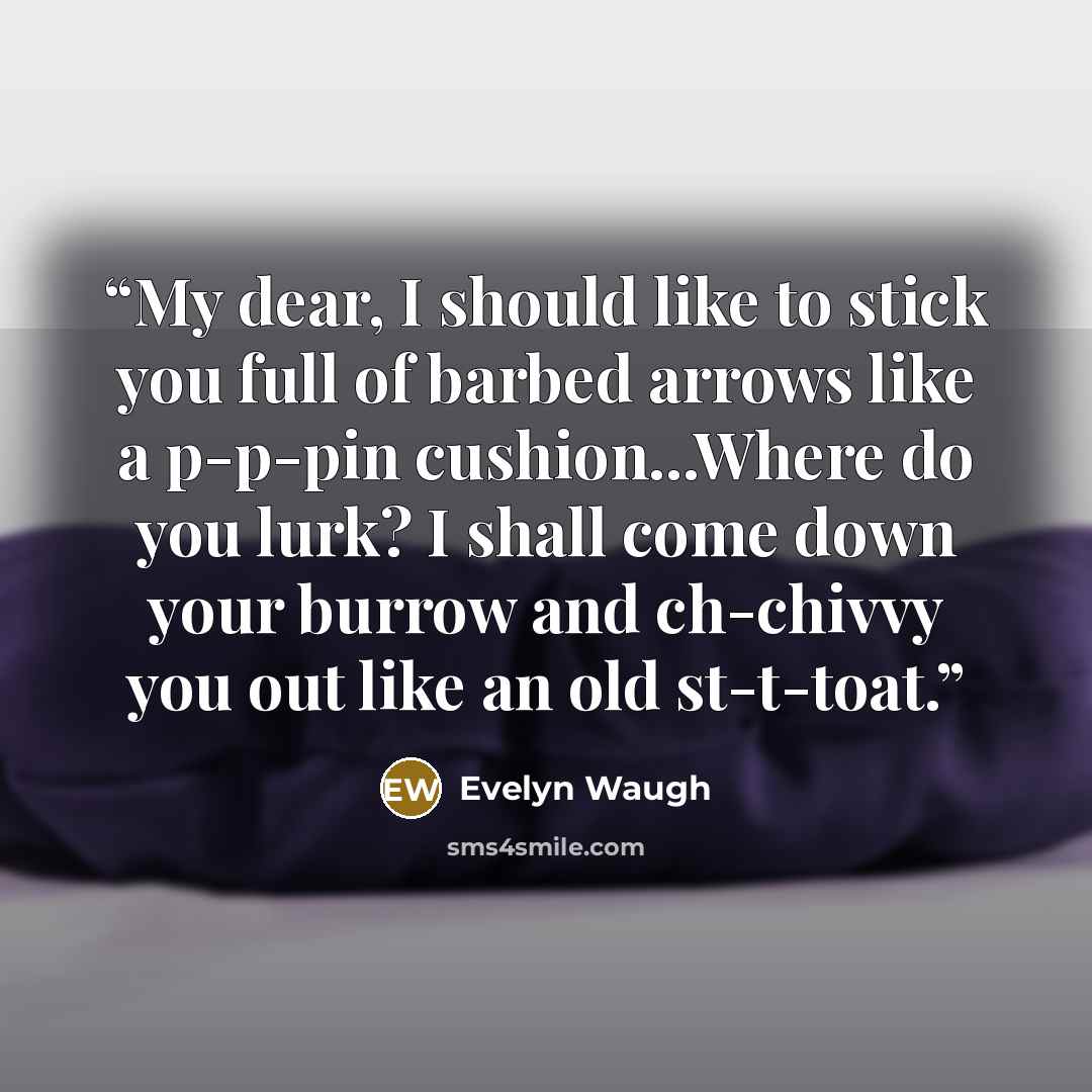 “My dear, I should like to stick you full of barbed arrows like a p-p-pin cushion...Where do you lurk? I shall come down your burrow and ch-chivvy you out like an old st-t-toat.” quote by Evelyn Waugh