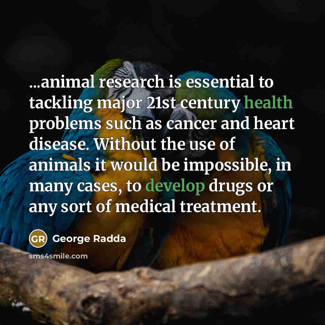 “...animal research is essential to tackling major 21st century health problems such as cancer and heart disease. Without the use of animals it would be impossible, in many cases, to develop drugs or any sort of medical treatment.” quote by George Radda