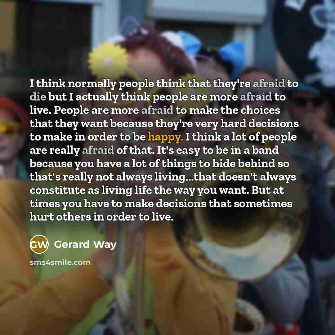 “I think normally people think that they're afraid to die but I actually think people are more afraid to live. People are more afraid to make the choices that they want because they're very hard decisions to make in order to be happy. I think a lot of people are really afraid of that. It's easy to…” quote by Gerard Way
