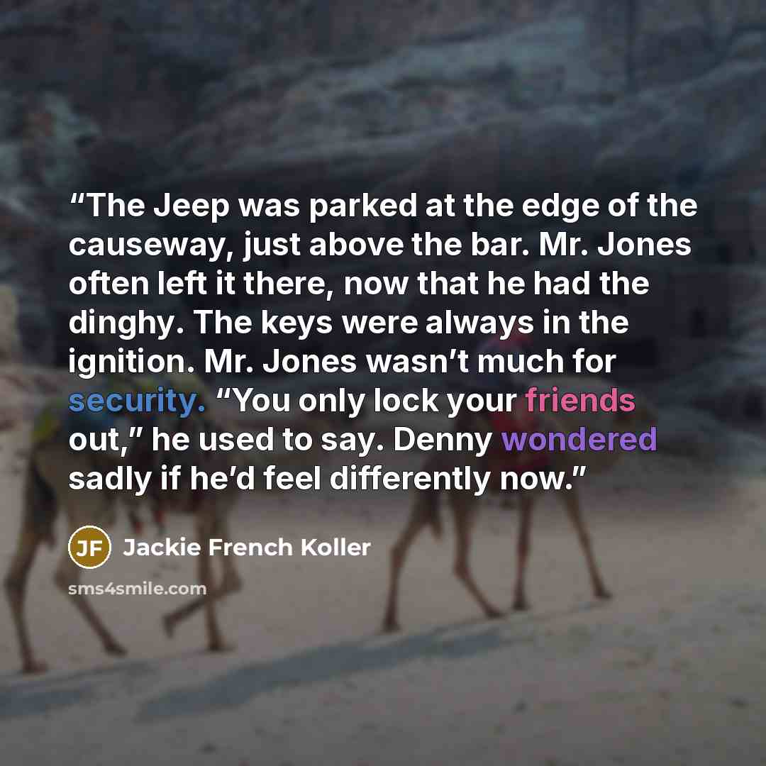 “The Jeep was parked at the edge of the causeway, just above the bar. Mr. Jones often left it there, now that he had the dinghy. The keys were always in the ignition. Mr. Jones wasn’t much for security. “You only lock your friends out,” he used to say. Denny wondered sadly if he’d feel differently…” quote by Jackie French Koller