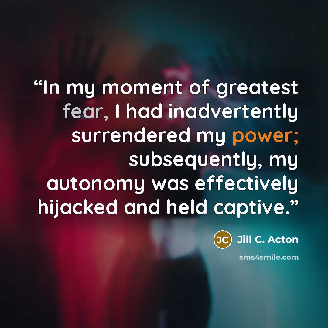 “In my moment of greatest fear, I had inadvertently surrendered my power; subsequently, my autonomy was effectively hijacked and held captive.” quote by Jill C. Acton