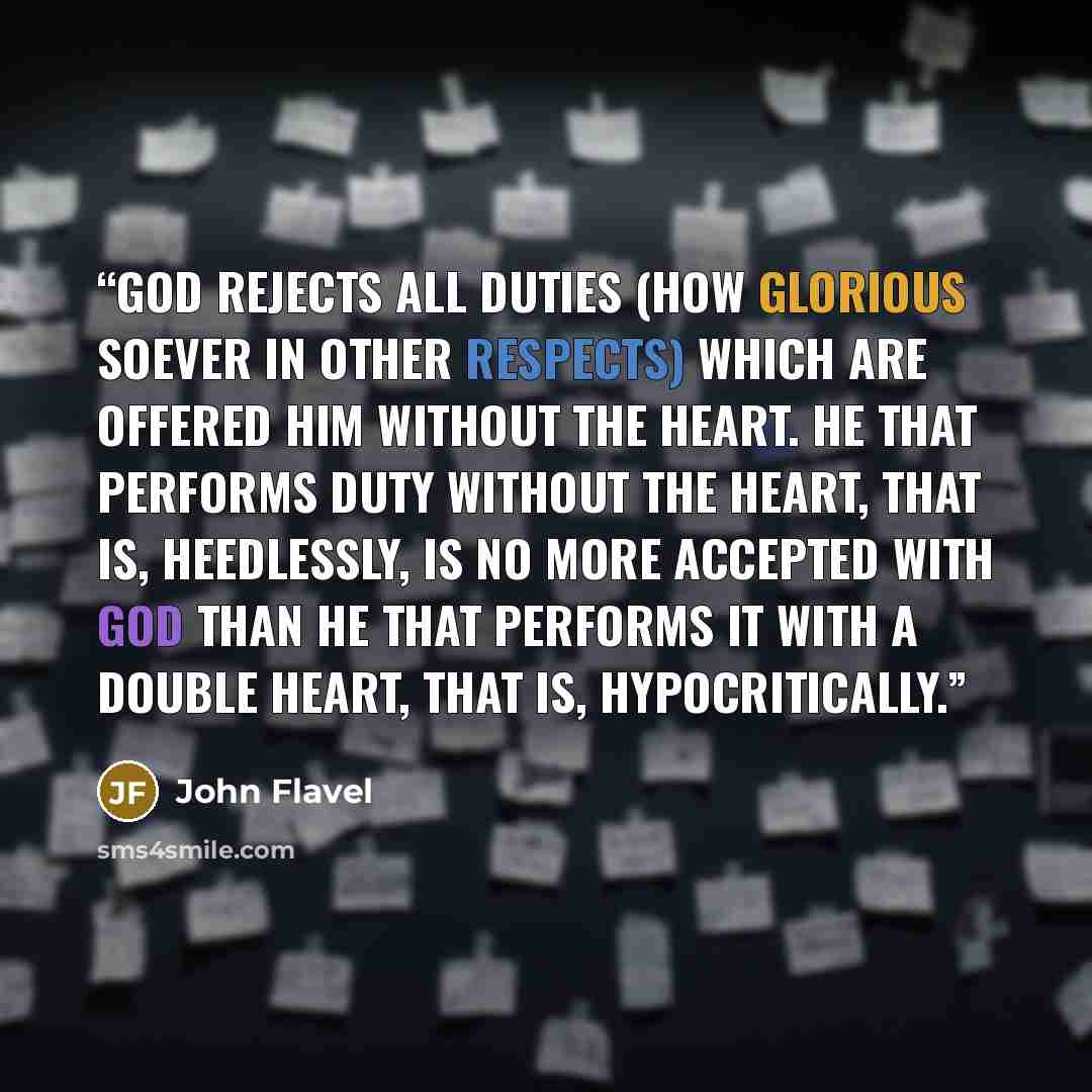“God rejects all duties (how glorious soever in other respects) which are offered him without the heart. He that performs duty without the heart, that is, heedlessly, is no more accepted with God than he that performs it with a double heart, that is, hypocritically.” quote by John Flavel