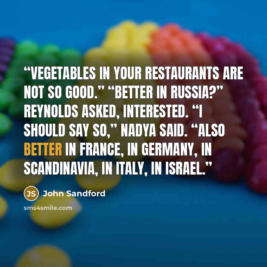 “vegetables in your restaurants are not so good.” “Better in Russia?” Reynolds asked, interested. “I should say so,” Nadya said. “Also better in France, in Germany, in Scandinavia, in Italy, in Israel.” quote by John Sandford