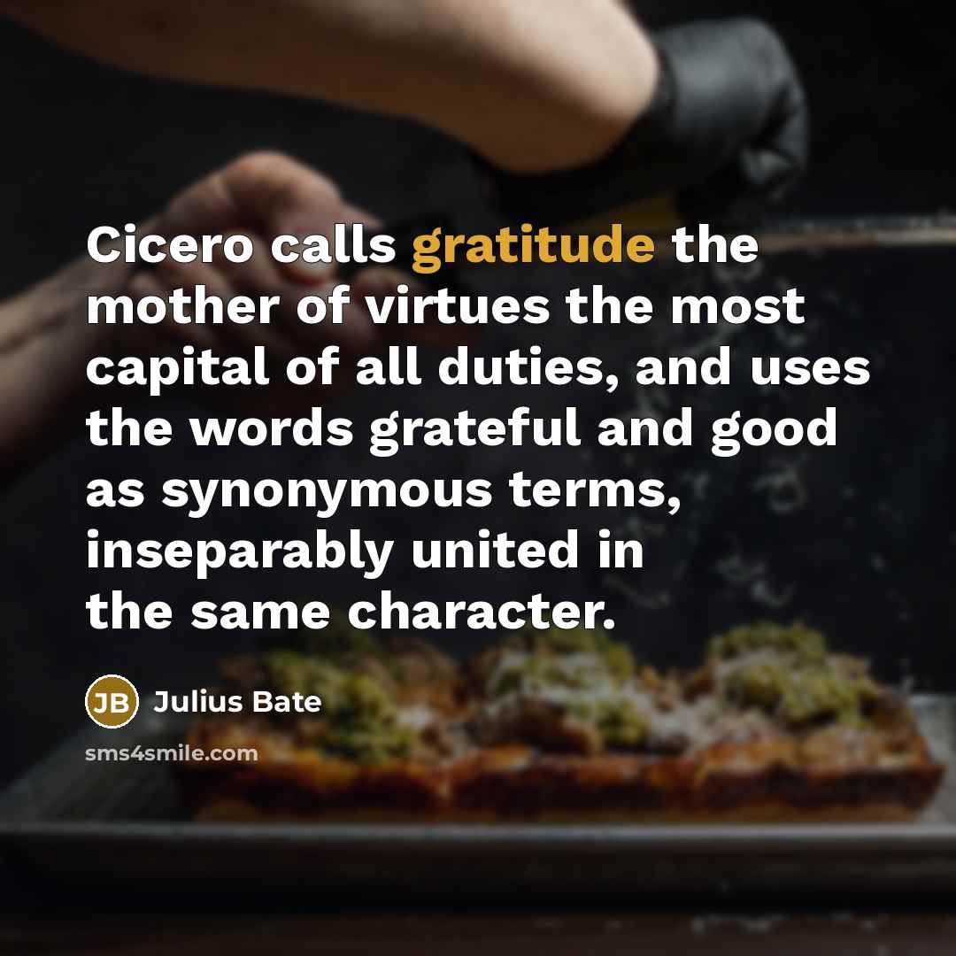 “Cicero calls gratitude the mother of virtues the most capital of all duties, and uses the words grateful and good as synonymous terms, inseparably united in the same character.” quote by Julius Bate