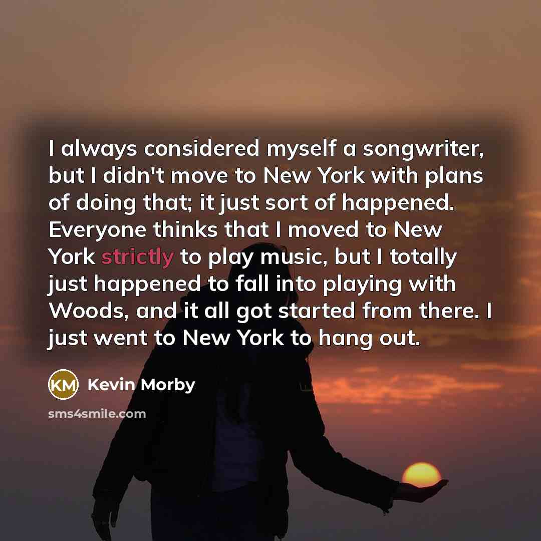 “I always considered myself a songwriter, but I didn't move to New York with plans of doing that; it just sort of happened. Everyone thinks that I moved to New York strictly to play music, but I totally just happened to fall into playing with Woods, and it all got started from there. I just went to…” quote by Kevin Morby