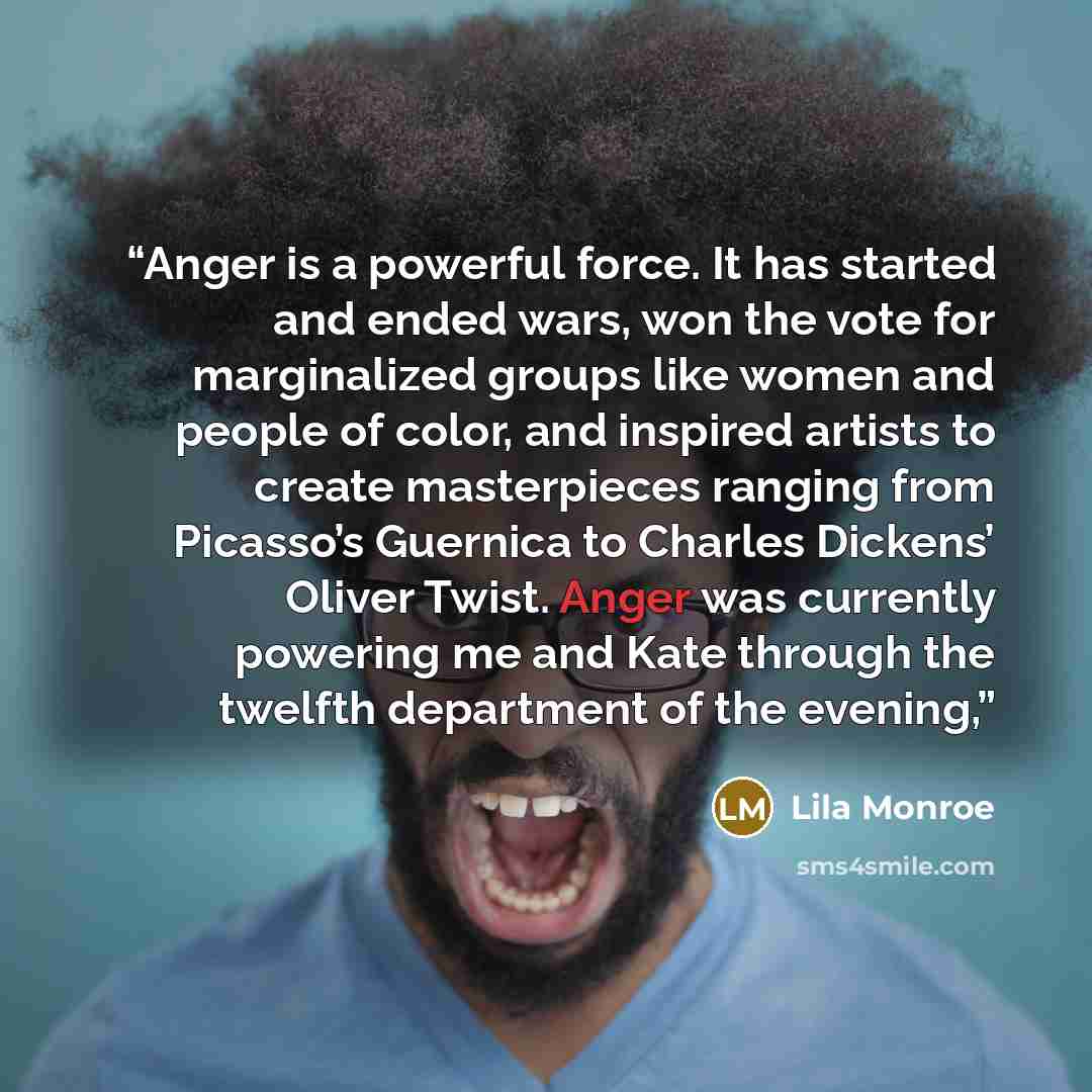 “Anger is a powerful force. It has started and ended wars, won the vote for marginalized groups like women and people of color, and inspired artists to create masterpieces ranging from Picasso’s Guernica to Charles Dickens’ Oliver Twist. Anger was currently powering me and Kate through the twelfth…” quote by Lila Monroe