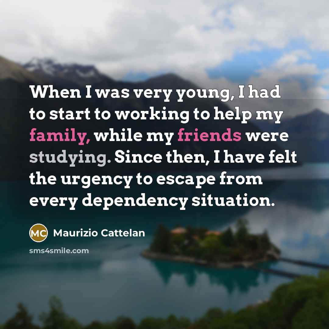 “When I was very young, I had to start to working to help my family, while my friends were studying. Since then, I have felt the urgency to escape from every dependency situation.” quote by Maurizio Cattelan