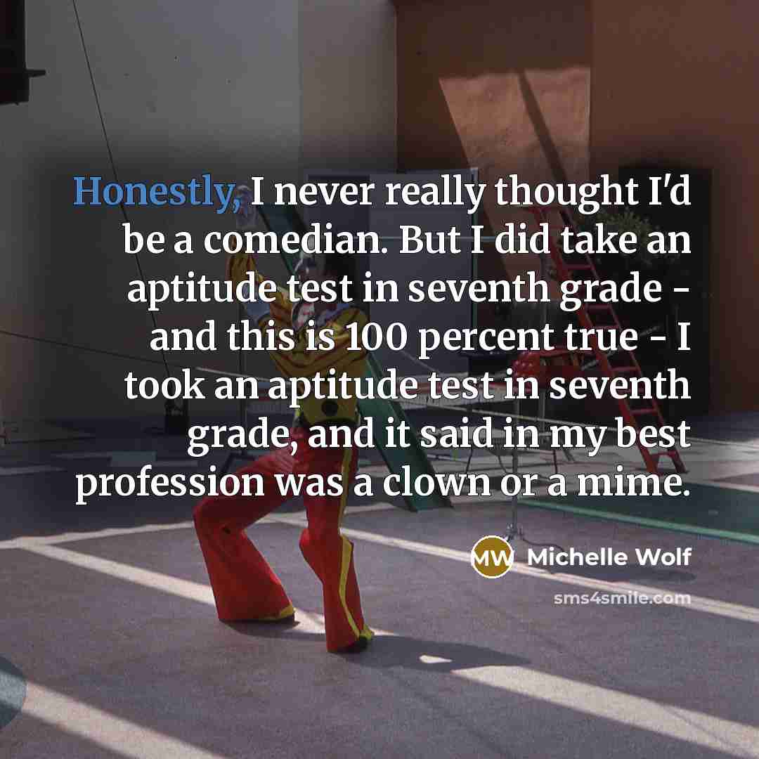 “Honestly, I never really thought I'd be a comedian. But I did take an aptitude test in seventh grade - and this is 100 percent true - I took an aptitude test in seventh grade, and it said in my best profession was a clown or a mime.” quote by Michelle Wolf