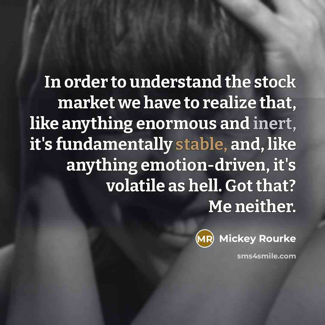 “In order to understand the stock market we have to realize that, like anything enormous and inert, it's fundamentally stable, and, like anything emotion-driven, it's volatile as hell. Got that? Me neither.” quote by Mickey Rourke
