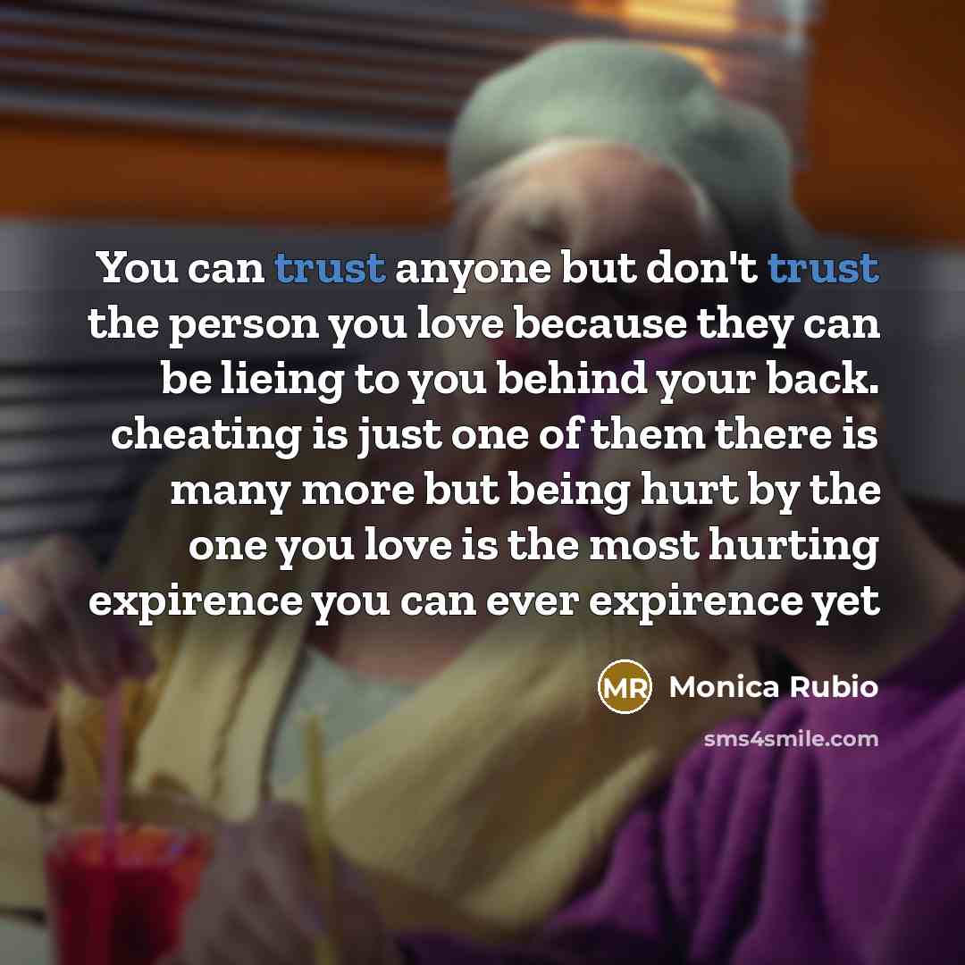 “You can trust anyone but don't trust the person you love because they can be lieing to you behind your back. cheating is just one of them there is many more but being hurt by the one you love is the most hurting expirence you can ever expirence yet” quote by Monica Rubio