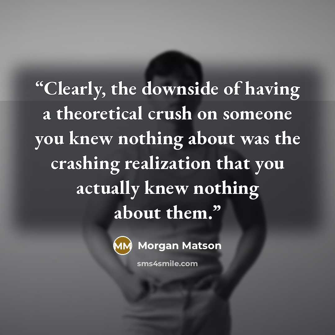 “Clearly, the downside of having a theoretical crush on someone you knew nothing about was the crashing realization that you actually knew nothing about them.” quote by Morgan Matson