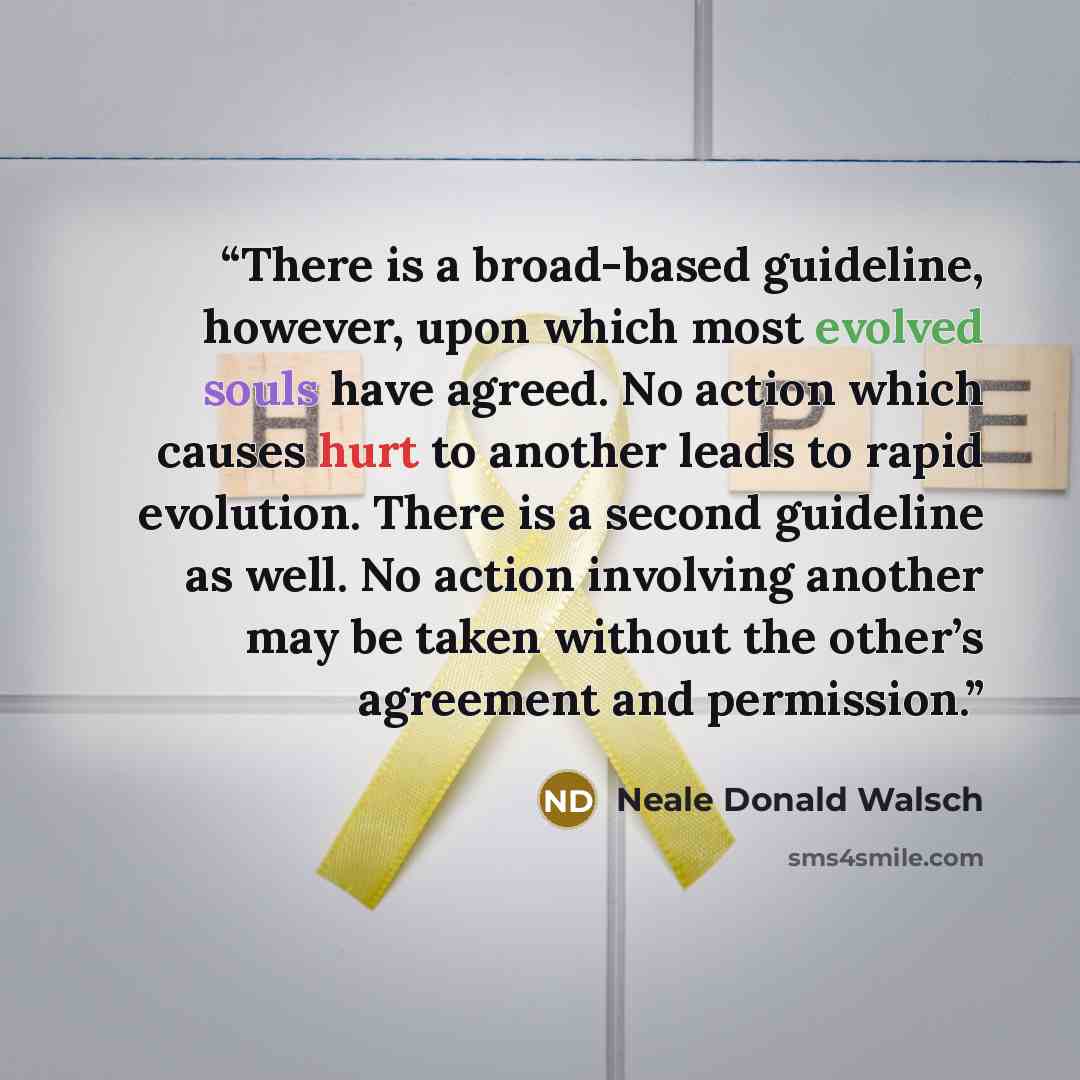 “There is a broad-based guideline, however, upon which most evolved souls have agreed. No action which causes hurt to another leads to rapid evolution. There is a second guideline as well. No action involving another may be taken without the other’s agreement and permission.” quote by Neale Donald Walsch