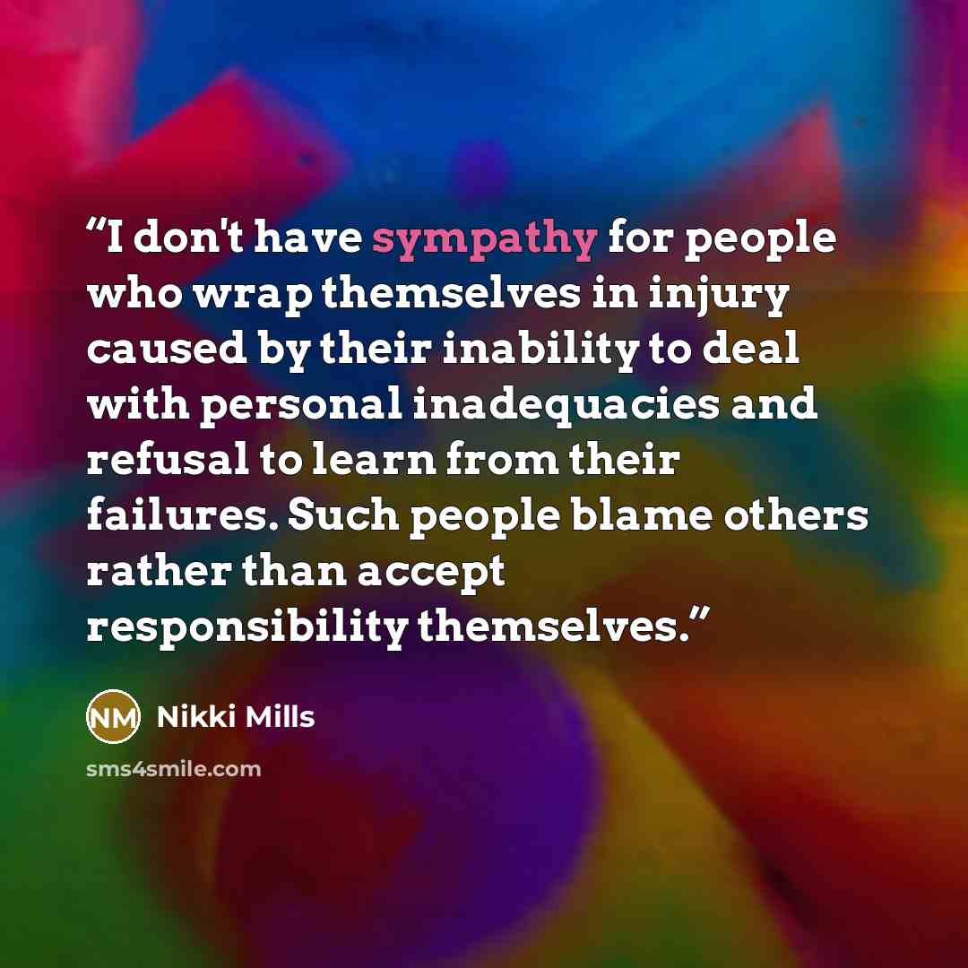 “I don't have sympathy for people who wrap themselves in injury caused by their inability to deal with personal inadequacies and refusal to learn from their failures. Such people blame others rather than accept responsibility themselves.” quote by Nikki Mills