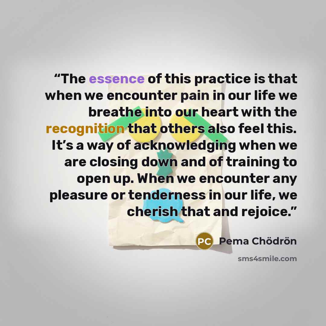 “The essence of this practice is that when we encounter pain in our life we breathe into our heart with the recognition that others also feel this. It’s a way of acknowledging when we are closing down and of training to open up. When we encounter any pleasure or tenderness in our life, we cherish…” quote by Pema Chödrön
