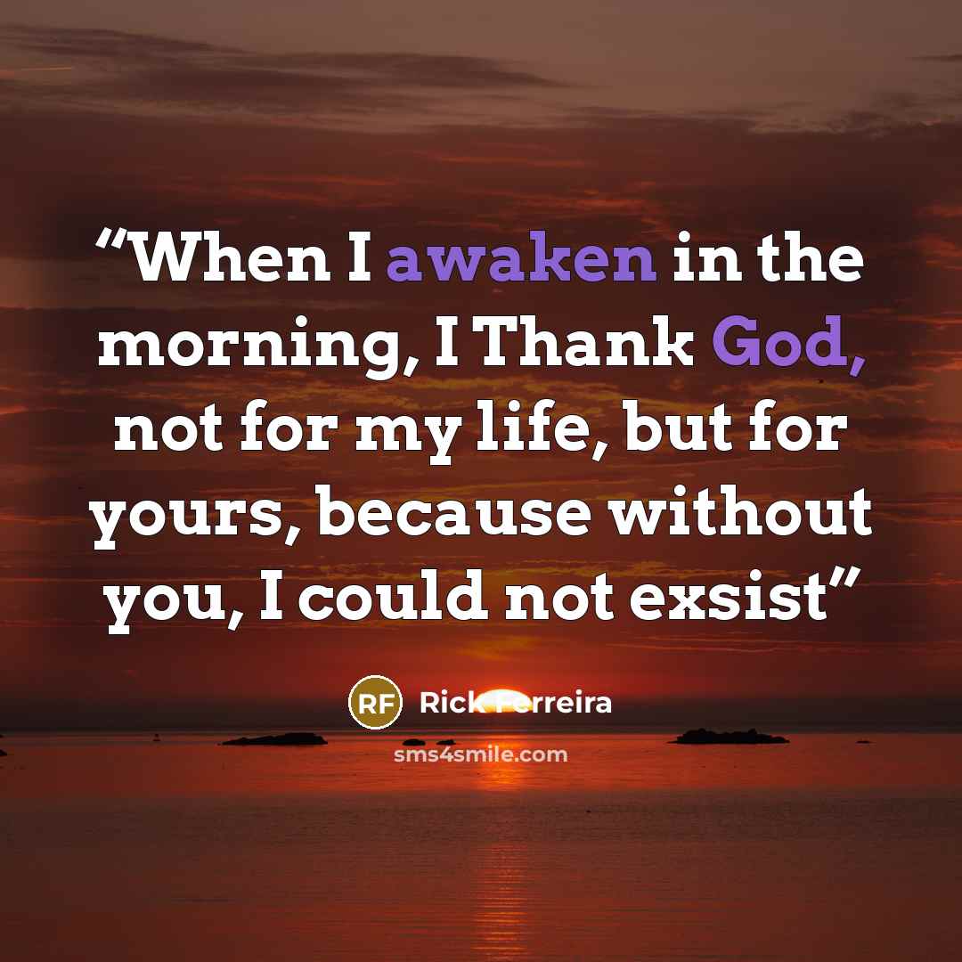 “When I awaken in the morning, I Thank God, not for my life, but for yours, because without you, I could not exsist” quote by Rick Ferreira