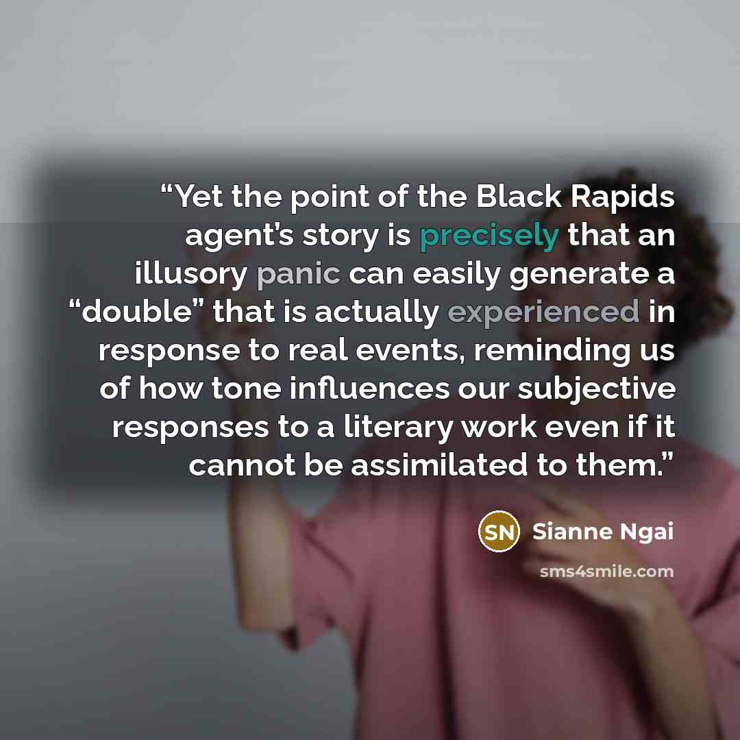 “Yet the point of the Black Rapids agent’s story is precisely that an illusory panic can easily generate a “double” that is actually experienced in response to real events, reminding us of how tone influences our subjective responses to a literary work even if it cannot be assimilated to them.” quote by Sianne Ngai