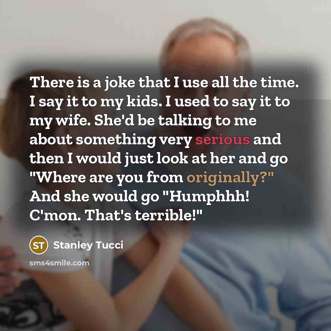 “There is a joke that I use all the time. I say it to my kids. I used to say it to my wife. She'd be talking to me about something very serious and then I would just look at her and go "Where are you from originally?" And she would go "Humphhh! C'mon. That's terrible!"” quote by Stanley Tucci