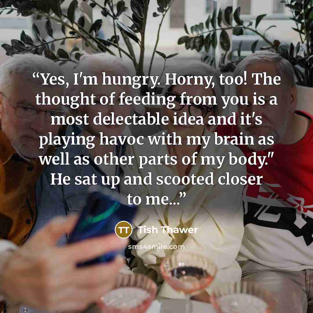 “Yes, I'm hungry. Horny, too! The thought of feeding from you is a most delectable idea and it's playing havoc with my brain as well as other parts of my body." He sat up and scooted closer to me...” quote by Tish Thawer