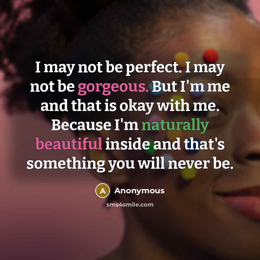 “I may not be perfect. I may not be gorgeous. But I'm me and that is okay with me. Because I'm naturally beautiful inside and that's something you will never be.” quote by Anonymous