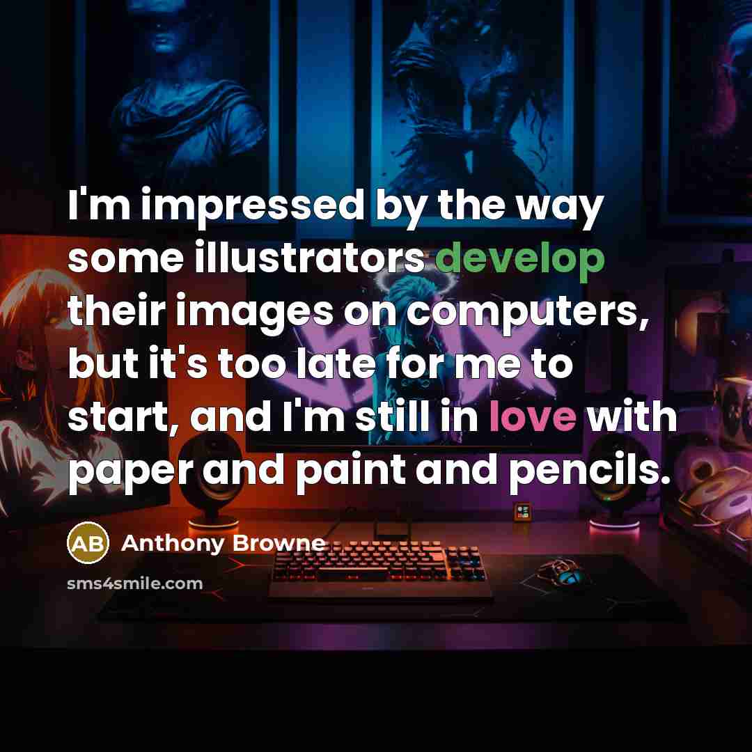 “I'm impressed by the way some illustrators develop their images on computers, but it's too late for me to start, and I'm still in love with paper and paint and pencils.” quote by Anthony Browne