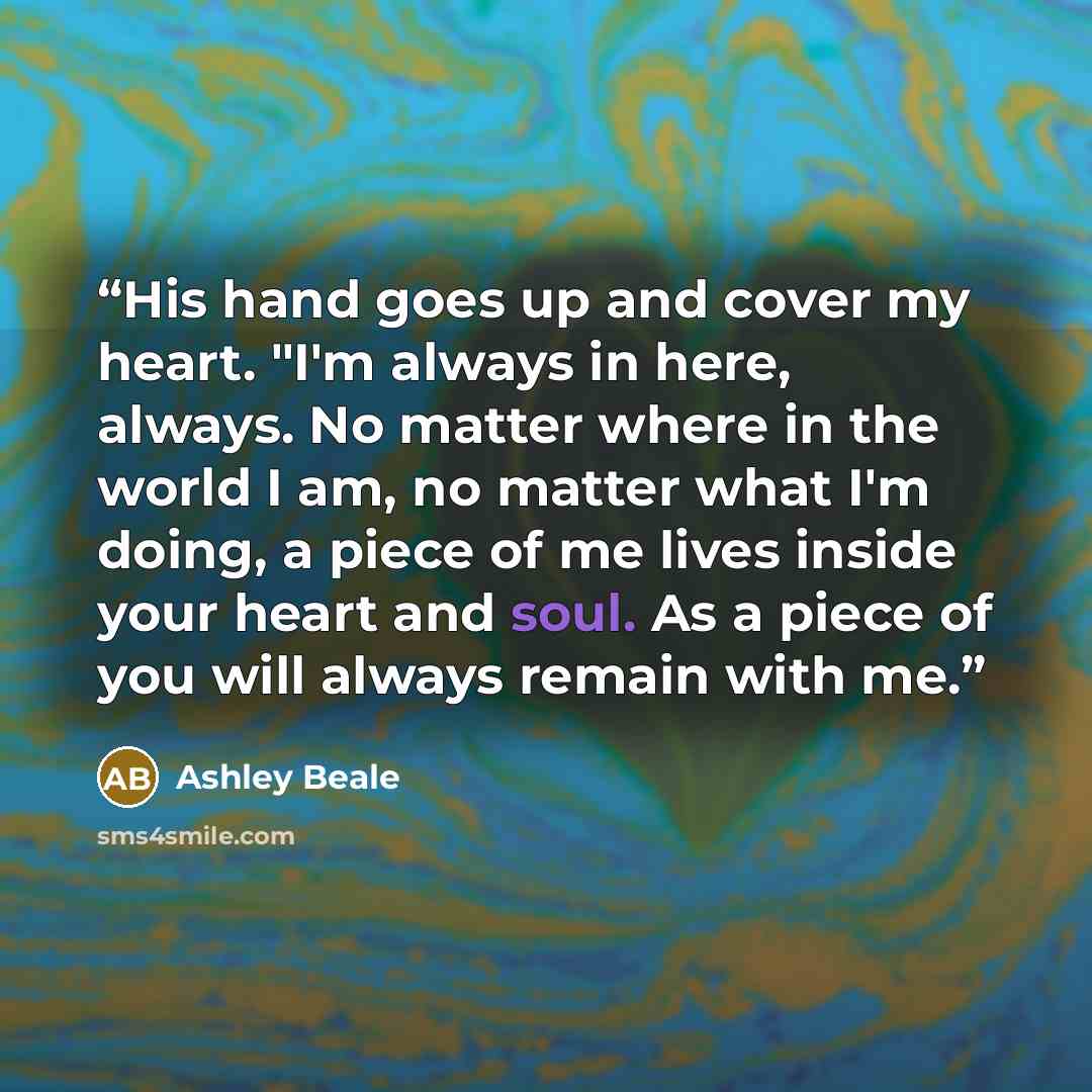 “His hand goes up and cover my heart. "I'm always in here, always. No matter where in the world I am, no matter what I'm doing, a piece of me lives inside your heart and soul. As a piece of you will always remain with me.” quote by Ashley Beale