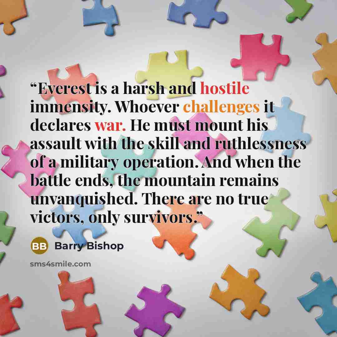 “Everest is a harsh and hostile immensity. Whoever challenges it declares war. He must mount his assault with the skill and ruthlessness of a military operation. And when the battle ends, the mountain remains unvanquished. There are no true victors, only survivors.” quote by Barry Bishop