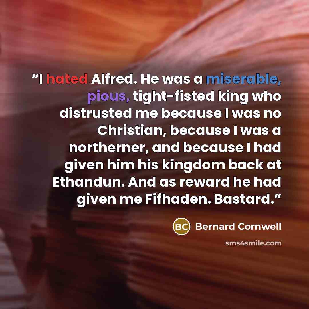 “I hated Alfred. He was a miserable, pious, tight-fisted king who distrusted me because I was no Christian, because I was a northerner, and because I had given him his kingdom back at Ethandun. And as reward he had given me Fifhaden. Bastard.” quote by Bernard Cornwell