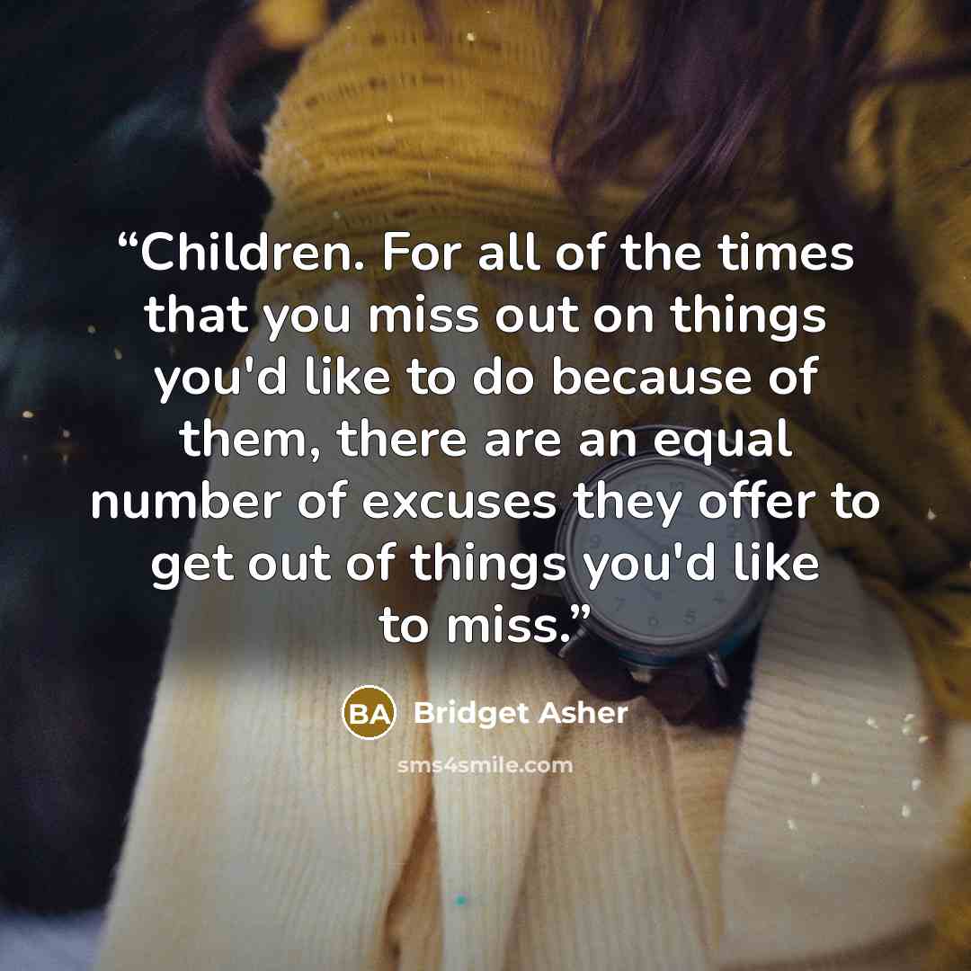 “Children. For all of the times that you miss out on things you'd like to do because of them, there are an equal number of excuses they offer to get out of things you'd like to miss.” quote by Bridget Asher