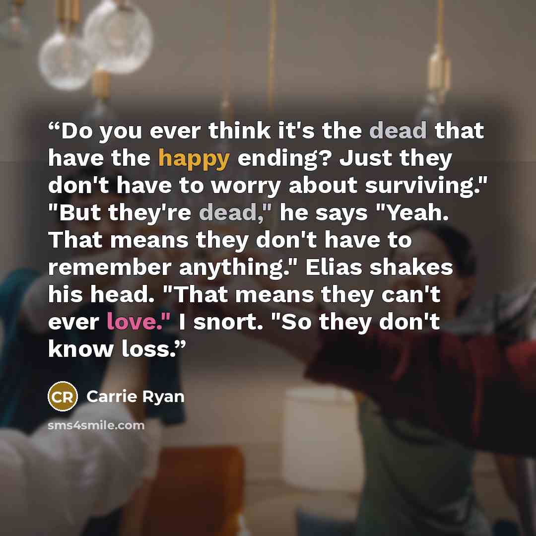 “Do you ever think it's the dead that have the happy ending? Just they don't have to worry about surviving." "But they're dead," he says "Yeah. That means they don't have to remember anything." Elias shakes his head. "That means they can't ever love." I snort. "So they don't know loss.” quote by Carrie Ryan