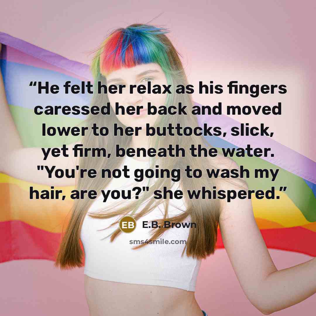 “He felt her relax as his fingers caressed her back and moved lower to her buttocks, slick, yet firm, beneath the water. "You're not going to wash my hair, are you?" she whispered.” quote by E.B. Brown