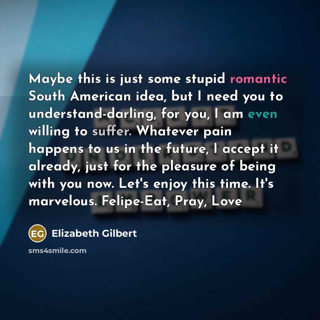 “Maybe this is just some stupid romantic South American idea, but I need you to understand-darling, for you, I am even willing to suffer. Whatever pain happens to us in the future, I accept it already, just for the pleasure of being with you now. Let's enjoy this time. It's marvelous. Felipe-Eat…” quote by Elizabeth Gilbert