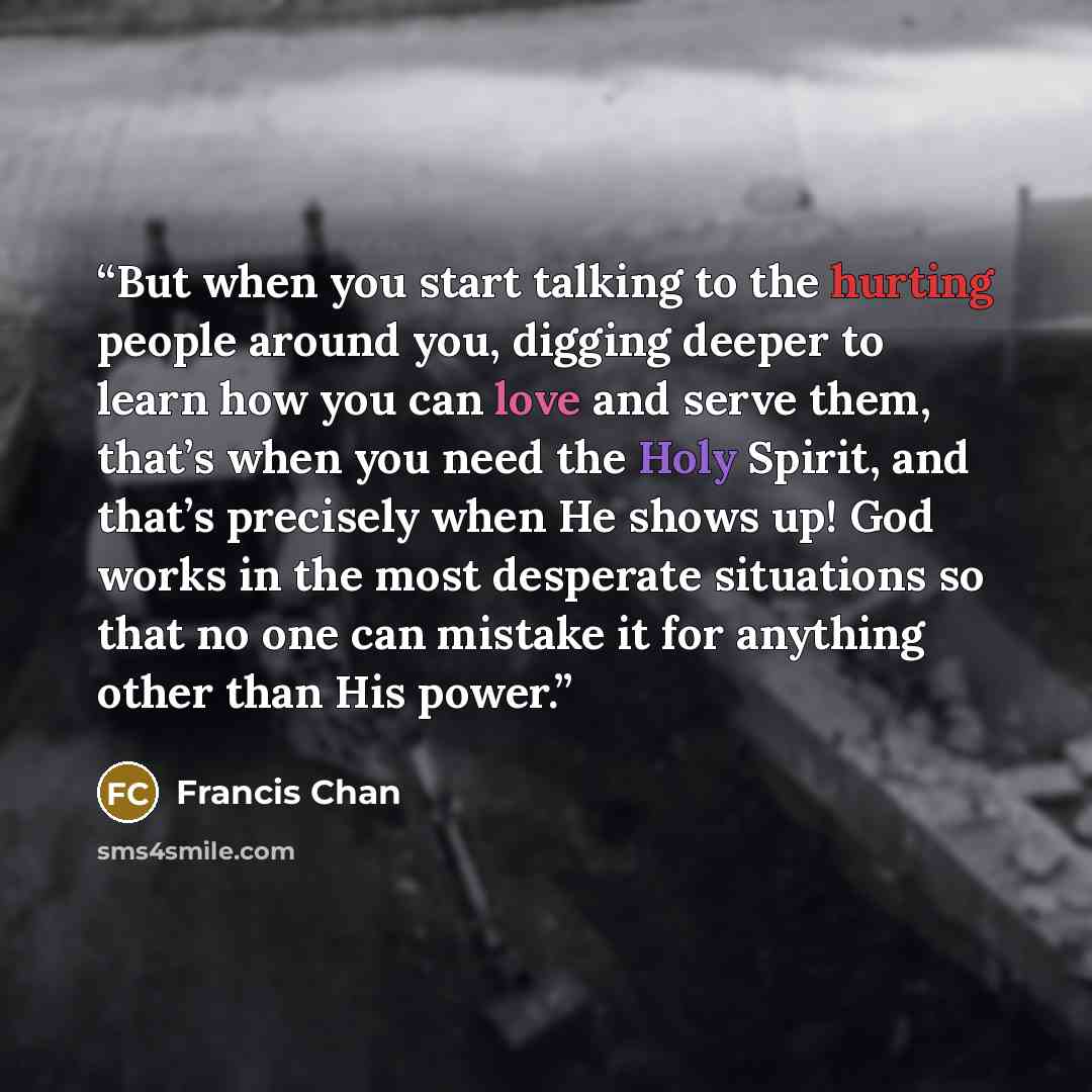 “But when you start talking to the hurting people around you, digging deeper to learn how you can love and serve them, that’s when you need the Holy Spirit, and that’s precisely when He shows up! God works in the most desperate situations so that no one can mistake it for anything other than His…” quote by Francis Chan