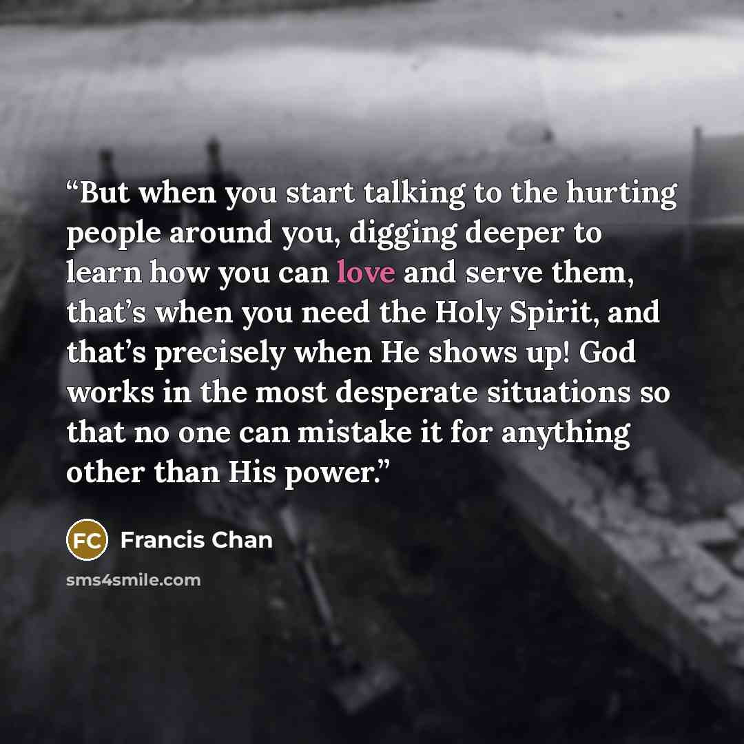 “But when you start talking to the hurting people around you, digging deeper to learn how you can love and serve them, that’s when you need the Holy Spirit, and that’s precisely when He shows up! God works in the most desperate situations so that no one can mistake it for anything other than His…” quote by Francis Chan