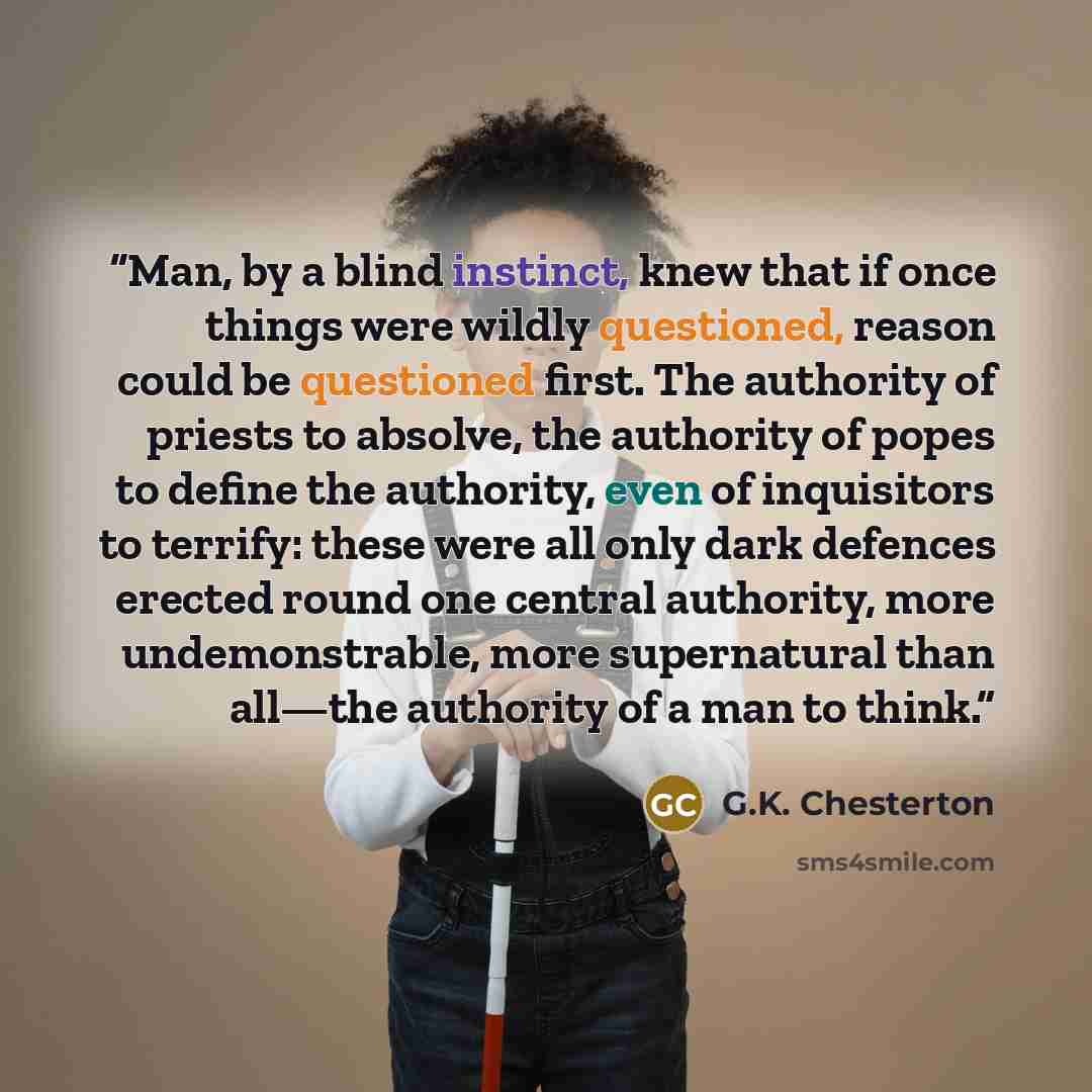 “Man, by a blind instinct, knew that if once things were wildly questioned, reason could be questioned first. The authority of priests to absolve, the authority of popes to define the authority, even of inquisitors to terrify: these were all only dark defences erected round one central authority…” quote by G.K. Chesterton