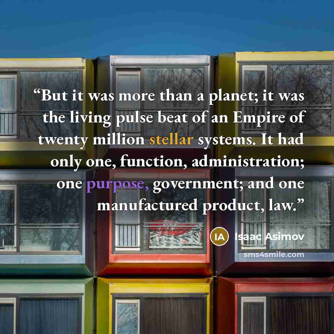 “But it was more than a planet; it was the living pulse beat of an Empire of twenty million stellar systems. It had only one, function, administration; one purpose, government; and one manufactured product, law.” quote by Isaac Asimov