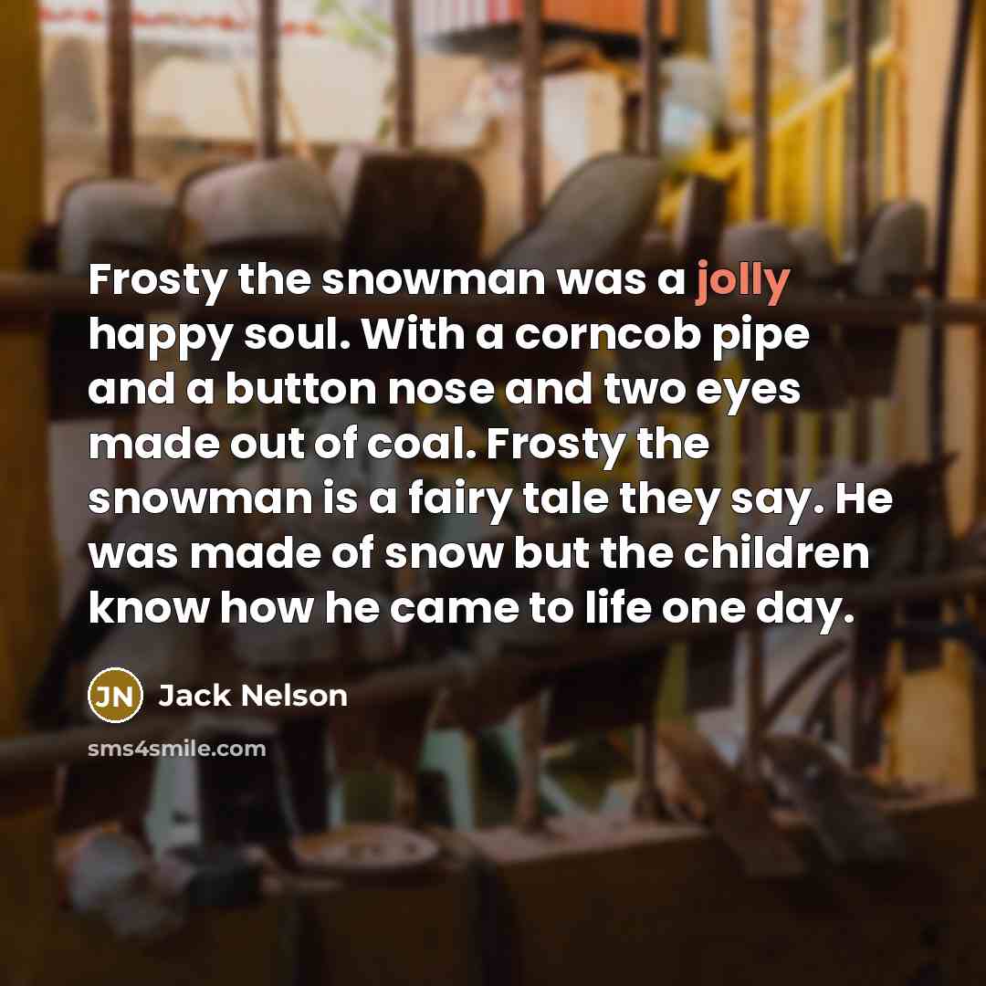 “Frosty the snowman was a jolly happy soul. With a corncob pipe and a button nose and two eyes made out of coal. Frosty the snowman is a fairy tale they say. He was made of snow but the children know how he came to life one day.” quote by Jack Nelson